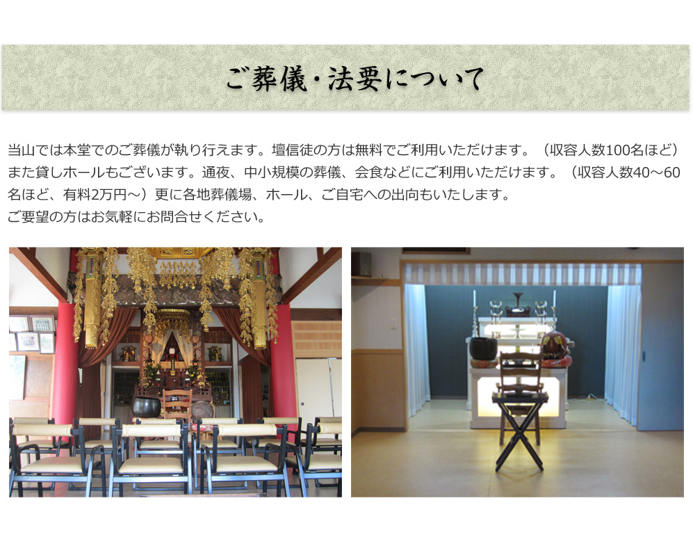 ご葬儀・法要について
        
当山では本堂でのご葬儀が執り行えます。
壇信徒の方は無料でご利用いただけます。（収容人数100 名ほど）
また貸しホールもございます。通夜、中小規模の葬儀、会食などに
ご利用いただけます。（収容人数40 ～ 60 名ほど、有料2 万円～）
更に各地葬儀場、ホール、ご自宅への出向もいたします。
ご要望の方はお気軽にお問合せください。

                
