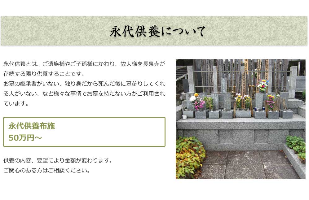永代供養について

永代供養とは、ご遺族様やご子孫様にかわり、故人様を長泉寺が
存続する限り供養することです。お墓の継承者がいない、独り身
だから死んだ後に墓参りしてくれる人がいない、など様々な事情で
お墓を持たない方がご利用されています。
■永代供養布施
50 万円～
供養の内容、要望により金額が変わります。
ご関心のある方はご相談ください。

