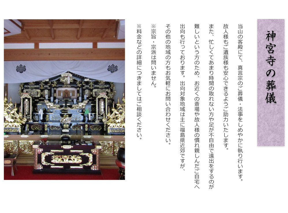 神宮寺の葬儀
        
当山の客殿にて、真言宗のご葬儀・法事をしめやかに執り行います。
故人様もご遺族様も安心できるようご助力いたします。
また、忙しくてあまり時間の取れない方や足が不自由で遠出をするのが
難しいという方のため、お近くの斎場や故人様の慣れ親しんだご自宅へ
出向も行っております。出向対象地域は主に福島県近郊ですが、
その他の地域の方もお気軽にお問い合わせください。
※宗旨・宗派は問いません。
※料金などの詳細につきましてはご相談ください。
                
