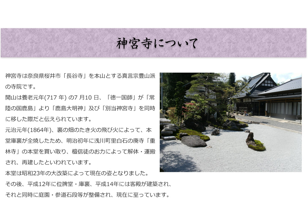 神宮寺について

神宮寺は奈良県桜井市「長谷寺」を本山とする真言宗豊山派の寺院です。
開山は養老元年(717 年) の7 月10 日、「徳一国師」が「常陸の国鹿島」
より「鹿島大明神」及び「別当神宮寺」を同時に移した際だと
伝えられています。元治元年(1864 年)、裏の畑のたき火の飛び火に
よって、本堂庫裏が全焼したため、明治初年に浅川町里白石の廃寺
「重林寺」の本堂を買い取り、檀信徒のお力によって解体・運搬され、
再建したといわれています。
本堂は昭和23 年の大改築によって現在の姿となりました。
その後、平成12 年に位牌堂・庫裏、平成14 年には客殿が建築され、
それと同時に庭園・参道石段等が整備され、現在に至っています。

