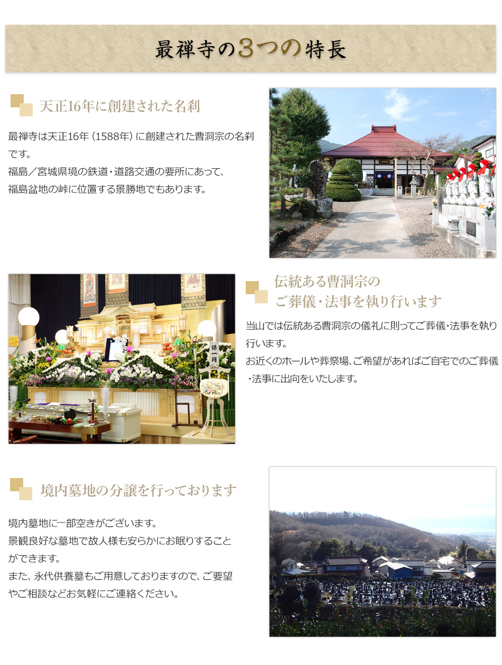 最禅寺の3つの特長

■天正16 年に創建された名刹
最禅寺は天正16 年（1588 年）に創建された曹洞宗の名刹です。
福島県と宮城県の県境にあるため交通の便が良く、
福島盆地の峠に位置する景勝地でもあります。

■伝統ある曹洞宗のご葬儀・法事を執り行います
当山では伝統ある曹洞宗の儀礼に則ってご葬儀・法事を執り行います。
お近くのホールや葬祭場、ご希望があれば
ご自宅でのご葬儀・法事に出向をいたします。

■境内墓地の分譲を行っております
境内墓地に一部空きがございます。
景観良好な墓地で故人様も安らかにお眠りすることができます。
ご要望の方はお気軽にご相談ください。


