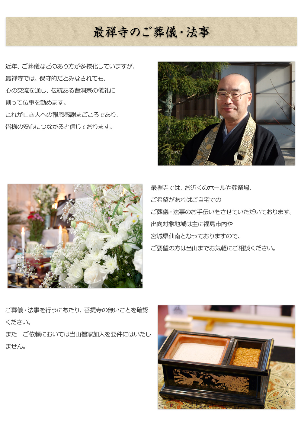 最禅寺のご葬儀・法事
        
近年、ご葬儀などのあり方が多様化していますが、
最禅寺では、保守的だとみなされても、
心の交流を通し、伝統ある曹洞宗の儀礼に
則って仏事を勤めます。
これが亡き人への報恩感謝まごころであり、
皆様の安心につながると信じております。

最禅寺では、お近くのホールや葬祭場、
ご希望があればご自宅での
ご葬儀・法事のお手伝いをさせていただいております。
出向対象地域は主に福島市内や
宮城県仙南となっておりますので、
ご要望の方は当山までお気軽にご相談ください。

ご葬儀・法事を行うにあたり、
菩提寺の無いことを確認ください。
また　ご依頼においては
当山檀家加入を要件にはいたしません。      


