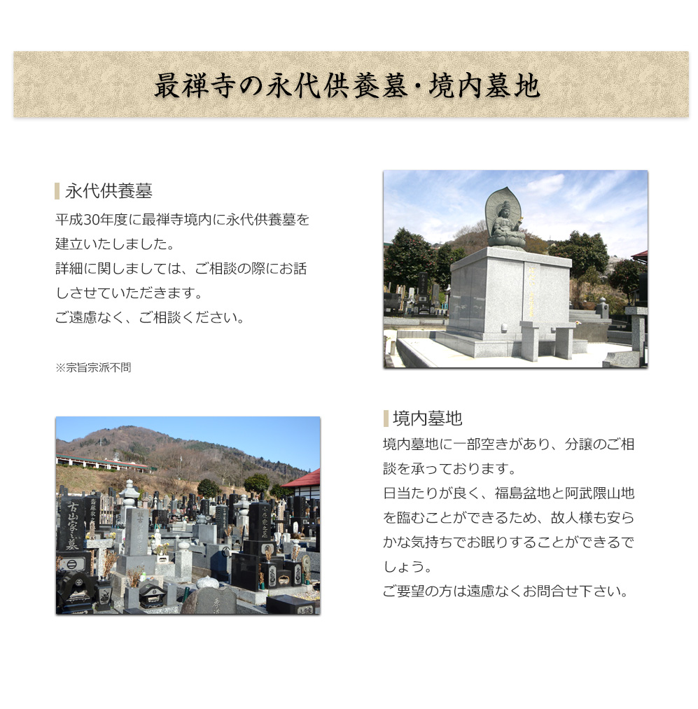 最禅寺の墓地
        
境内墓地に一部空きがあり、分譲のご相談を承っております。
日当たりが良く、福島盆地と阿武隈山地を臨むことができるため、
故人様も安らかな気持ちでお眠りすることができるでしょう。
ご要望の方は遠慮なくお問い合わせください。    

